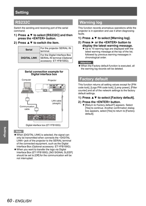 Page 60Setting
60 - ENGLISH
Settings
RS232C
Switch the sending and receiving port of the serial 
command.
Press ▲▼ to select [RS232C] and then 1 ) 
press the  button.
Press ▲▼ to switch the item.2 ) 
Serial For the projector SERIAL IN 
terminal.
DIGITAL LINK
For the Digital Interface Box 
SERIAL IN terminal (Optional 
accessory: ET-YFB100G).
 
Note
When [DIGITAL LINK] is selected, the signal can  z
only be transmitted when connects the  jack of the projector to the SERIAL terminal 
of the connected equipment,...