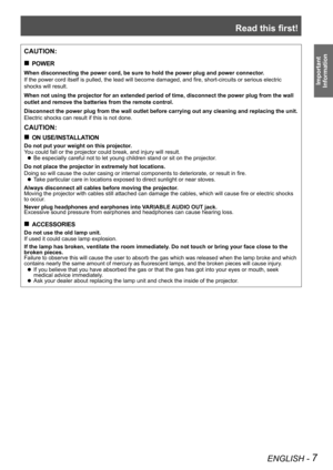 Page 7Read this first!
ENGLISH - 7
Important 
 
Information
CAUTION:
POWER „
When disconnecting the power cord, be sure to hold the power plug and po\
wer connector.
If the power cord itself is pulled, the lead will become damaged, and fire, short-circuits or serious electric 
shocks will result.
When not using the projector for an extended period of time, disconnect \
the power plug from the wall 
outlet and remove the batteries from the remote control.
Disconnect the power plug from the wall outlet...