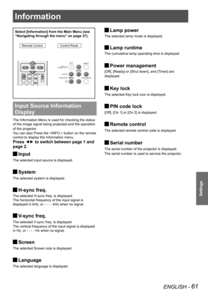 Page 61Information
ENGLISH - 61
Settings
Select [Information] from the Main Menu (see 
“Navigating through the menu” on page 37).
Remote ControlControl Panel
Input Source Information 
Display 
The Information Menu is used for checking the status 
of the image signal being projected and the operation 
of the projector.
You can also Press the  button on the remote 
control to display the Information menu.
Press ◄► to switch between page 1 and 
page 2.
Input J
The selected input source is displayed.
System J
The...