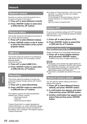 Page 64Network
64 - ENGLISH
Settings
Network control
Set when you want to control the projector from a 
computer connected to the network.
Press ▲▼ to select [Network control].1 ) 
Press  button to select [On] 2 ) 
or [Off] with the ▲▼ buttons.
Network status
This function shows the LAN setting environment of 
the currently selected projector.
Press ▲▼ to select [Network status].1 ) 
Press  button or the ► button 2 ) 
to show the information of the current 
projector status.
AMX D.D.
This function allows the...