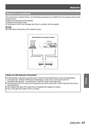 Page 65Network
ENGLISH - 65
Settings
Network connections
The projector has a network function, and the following operations are a\
vailable from the computer using the web 
browser control.
Setting and adjustment of the projector. z
Display of the projector status. z
Transmission of an E-mail message when there is a problem with the projec\
tor. z
Note
A LAN cable is required to use the network function. z
 Notes on LAN network connections
A Web browser is required to use this function. Confirm that the Web...