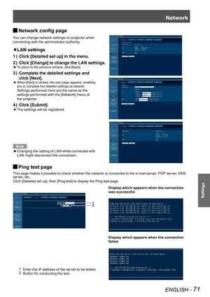 Page 71Network
ENGLISH - 71
Settings
Network config page J
You can change network settings on projector when  
connecting with the administrator authority.
LAN settings z 
Click [Detailed set up] in the menu.1 ) 
Click [Change] to change the LAN settings.2 ) 
 
To return to the previous window, click [Back]. z
Complete the detailed settings and  3 ) 
click [Next].
 
When [Next] is clicked, the next page appears, enabling   z
you to complete the detailed settings as desired.  
Settings performed here are the...