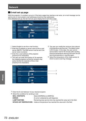 Page 72Network
72 - ENGLISH
Settings
E-mail set up page  J
With this projector, if a problem occurs or if the lamp usage time reaches a set value, an e-mail message can be 
sent to one or more preset e-mail addresses (maximum two addresses).
Click [Detailed set up], then [E-mail set up] to display the E-mail setup page.
1 Select Enable to use the e-mail function.
2 Enter the IP address or server name of the e-mail 
server (SMTP). The DNS server must be set if the 
server name is entered.
3 Enter the e-mail...