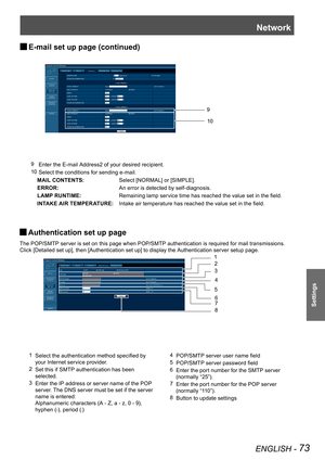 Page 73Network
ENGLISH - 73
Settings
E-mail set up page (continued) J
9  Enter the E-mail Address2 of your desired recipient.
10  Select the conditions for sending e-mail.
     MAIL CONTENTS:Select [NORMAL] or [SIMPLE].
ERROR:An error is detected by self-diagnosis.
LAMP RUNTIME:Remaining lamp service time has reached the value set in the field.
INTAKE AIR TEMPERATURE:Intake air temperature has reached the value set in the field.
10
9
Authentication set up page  J
The POP/SMTP server is set on this page when...