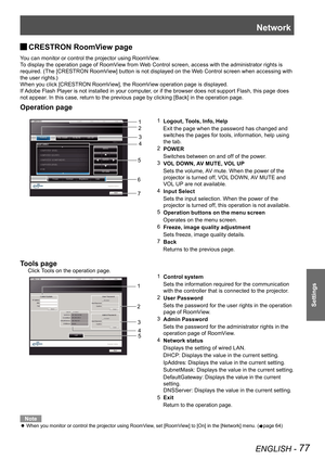 Page 77Network
ENGLISH - 77
Settings
CRESTRON RoomView page  J
You can monitor or control the projector using RoomView.
To display the operation page of RoomView from Web Control screen, access with the administrator rights is 
required. (The [CRESTRON RoomView] button is not displayed on the Web Control screen when accessing with 
the user rights.)
When you click [CRESTRON RoomView], the RoomView operation page is displayed.
If Adobe Flash Player is not installed in your computer, or if the browser does not...