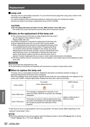 Page 82Replacement
82 - ENGLISH
Maintenance
 JLamp unit
The lamp unit is a consumable component. You can check the total usage time using Lamp runtime in the 
Information menu (Æpage 61).
It is recommended to ask an authorized engineer to replace the lamp unit\
. Contact your dealer.
Consult your dealer to purchase a replacement lamp unit (ET-LAV200).
CAUTION:
■ Do not replace the lamp unit when it is hot. (Wait at least 1 hour after use.)
The inside of the cover can become very hot, take care to avoid burn...