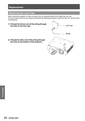 Page 84Replacement
84 - ENGLISH
Maintenance
Attaching the Lens Cap
When moving this projector or while not using it over an extended period\
 of time, attach the lens cap.
To prevent loss for the lens cap, please according to the following proce\
dures, attach the lens cap  with the string 
of accessories. 
Thread the thinner end of the string through  1 ) 
the hole on the lens cap.
Thread the other end of the string through  2 ) 
the hole on the bottom of the projector. 
Lens cap
String 