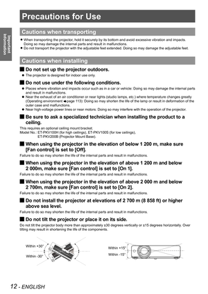 Page 1212 - ENGLISH
Important  
Information
Precautions for Use
Cautions when transporting
When transporting the projector, hold it securely by its bottom and avoid excessive vibration and impacts.  
z
Doing so may damage the internal parts and result in malfunctions.
Do not transport the projector with the adjustable feet extended. Doing so may damage the adjustable feet.
 
z
Cautions when installing
Do not set up the projector outdoors. 
J
The projector is designed for indoor use only. 
 
z
Do not use under...