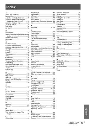 Page 117ENGLISH - 117
Appendix
Index
A
About Your Projector.......................19
Accessories  .................................... 17
Adjusting front adjustable feet  ........ 28
Adjusting the position using the  vertical lens shift function  ............ 28
Attaching the Lens Cap  .................. 97
AUTO PC adjust  ............................. 45
Auto setup  ...................................... 56
AV MUTE  ........................................ 39
B
Background .......................................