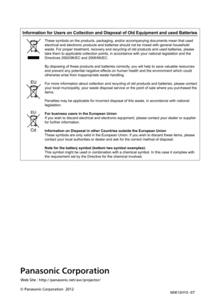 Page 118Panasonic Corporation
© Panasonic Corporation  2012Web Site : http://panasonic.net/avc/projector
/
Information for Users on Collection and Disposal of Old Equipment and us\
ed Batteries
These symbols on the products, packaging, and/or accompanying documents \
mean that used 
electrical and electronic products and batteries should not be mixed with general household 
waste. For proper treatment, recovery and recycling of old products and \
used batteries, please 
take them to applicable collection points,...