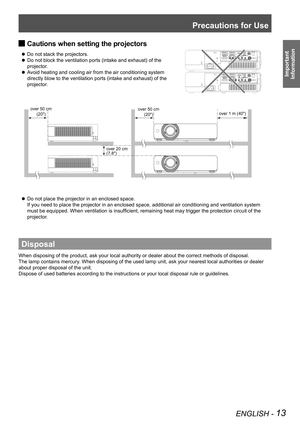 Page 13Precautions for Use
ENGLISH - 13
Important  
Information
Cautions when setting the projectors 
J
 
z Do not stack the projectors.
Do not block the ventilation ports (intake and exhaust) of the 
 
z
projector.
Avoid heating and cooling air from the air conditioning system 
 
z
directly blow to the ventilation ports (intake and exhaust) of the 
projector.
Do not place the projector in an enclosed space.  
 
z
If you need to place the projector in an enclosed space, additional air \
conditioning and...