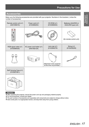 Page 17Precautions for Use
ENGLISH - 17
Important  
Information
Accessories
Make sure the following accessories are provided with your projector . Numbers in the brackets ( ) show the 
number of accessories.
Remote control unit (x1) (6451056016) Power cord (x1)
(6103580203) CD-ROM (x1)
(6103589404) Batteries (AAA/R03 or 
AAA/LR03 type) (x2)
(for remote control unit)
RGB signal cable (x1)  (6103580425) AC power cord holder (x1) 
(6451052124) Lens cap (x1)
(6103594279) String (x1)
(6103430249)
Soft Carrying Case...