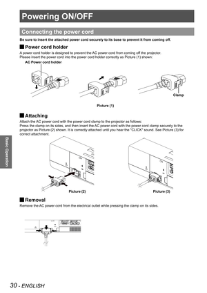 Page 3030 - ENGLISH
Basic Operation
Powering ON/OFF
Connecting the power cord
Be sure to insert the attached power cord securely to its base to preven\
t it from coming off.
Power cord holder 
J
A power cord holder is designed to prevent the AC power cord from coming off the projector.
Please insert the power cord into the power cord holder correctly as Picture (1) shown:
Attaching  
J
Attach the AC power cord with the power cord clamp to the projector as follows: 
Press the clamp on its sides, and then insert...