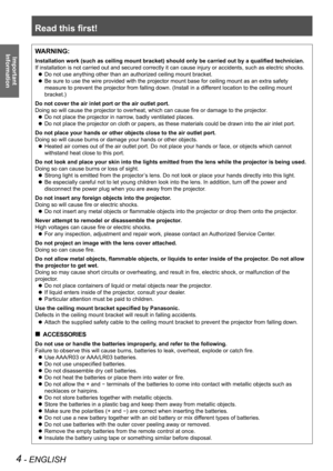 Page 4Read this first!
4 - ENGLISH
Important  
InformationWARNING:
Installation work (such as ceiling mount bracket) should only be carried out by a qualified technician.
If installation is not carried out and secured correctly it can cause in\
jury or accidents, such as electric shocks.
Do not use anything other than an authorized ceiling mount bracket.
 
z
Be sure to use the wire provided with the projector mount base for ceiling mount as an extra safety 
 
z
measure to prevent the projector from falling...