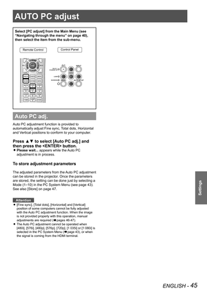 Page 45ENGLISH - 45
Settings
AUTO PC adjust
Select [PC adjust] from the Main Menu (see 
“Navigating through the menu” on page 40), 
then select the item from the sub-menu.
Remote ControlControl Panel
Auto PC adj.
Auto PC adjustment function is provided to 
automatically adjust Fine sync, Total dots, Horizontal 
and Vertical positions to conform to your computer.
Press ▲▼ to select [Auto PC adj.] and 
then press the  button. 
Please wait... 
z appears while the Auto PC 
adjustment is in process.
To store...