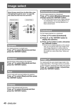 Page 4848 - ENGLISH
Settings
Image select 
Select [Image select] from the Main Menu (see 
“Navigating through the menu” on page 40), 
then select the item from the sub-menu.
Remote ControlControl Panel
Dynamic
For viewing pictures in a bright room.
Press ▲▼ to select [Dynamic] and then 
press the  button.
Standard
Normal picture mode preset on the projector.
Press ▲▼ to select [Standard] and then 
press the  button.
Real
Picture mode with improved halftone for graphics. 
Press ▲▼ to select [Real] and then press...