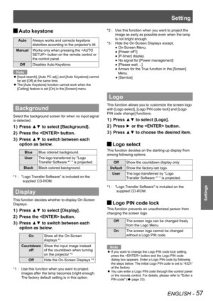 Page 57Setting
ENGLISH - 57
Settings
Auto keystone 
J
Auto
Always works and corrects keystone 
distortion according to the projector's tilt.
Manual Works only when pressing the  button on the remote control or 
the control panel. 
Off Disables Auto Keystone.
Note
[Input search], [Auto PC adj.] and [Auto Keystone] cannot 
 
z
be set [Off] at the same time.
The [Auto Keystone] function cannot work when the 
 
z
[Ceiling] feature is set [On] in the [Screen] menu.
Background
Select the background screen for...