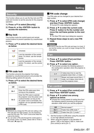 Page 61ENGLISH - 61
Settings
Setting
Security
This function allows you to use the Key lock and PIN 
code lock function to set the security for the projector 
operation.
Press ▲▼ to select [Security].
1  ) 
Press ► or the  button to 
2  ) 
access the submenu.
Key lock 
J
This function locks the control panel and remote 
control buttons to prevent operation by unauthorized 
persons.
Press ▲▼ to select the desired items 
1  ) 
as below.
Unlocked.
Lock the operation of the control 
panel. To unlock, use the remote...