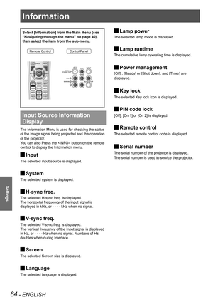 Page 6464 - ENGLISH
Settings
Select [Information] from the Main Menu (see 
“Navigating through the menu” on page 40), 
then select the item from the sub-menu.
Remote ControlControl Panel
Input Source Information 
Display 
The Information Menu is used for checking the status 
of the image signal being projected and the operation 
of the projector.
You can also Press the  button on the remote 
control to display the Information menu.
Input 
J
The selected input source is displayed.
System 
J
The selected system...