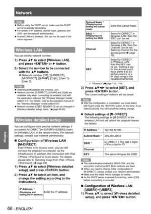 Page 66Network
66 - ENGLISH
Settings
Note
Before using the DHCP server, make sure the DHCP 
 
z
server is already functioning.
For details of IP address, subnet mask, gateway and 
 
z
DNS, ask the network administrator
.
A wired LAN and wireless LAN can not be used in the 
 
z
same segment.
Wireless LAN
You can set the network number.
Press ▲▼ to select [Wireless LAN], 
1  ) 
and press  or ► button.
Select the number to be connected 
2  ) 
with the ▲▼ buttons.
Network number [Off], [S-DIRECT],  
z
[M-DIRECT],...