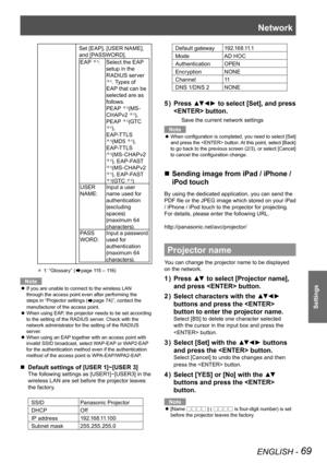 Page 69Network
ENGLISH - 69
Settings
Set [EAP], [USER NAME], 
and [PASSWORD].
EAP 1:Select the EAP 
setup in the 
RADIUS server 
1. Types of 
EAP that can be 
selected are as 
follows.
PEAP 
1(MS-
CHAPv2 1), 
PEAP 1(GTC 1), 
EAP-TTLS 
1(MD5 1), 
EAP-TTLS 
1(MS-CHAPv2 1), EAP-FAST 1(MS-CHAPv2 1), EAP-FAST 1(GTC 1) 
USER 
NAME: Input a user 
name used for 
authentication 
(excluding 
spaces)
(maximum 64 
characters).
PAS S  
WORD: Input a password 
used for 
authentication 
(maximum 64...