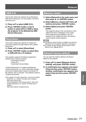 Page 71Network
ENGLISH - 71
Settings
AMX D.D.
This function allows the projector to be detected by 
AMX Device Discovery. For more details, visit ht tp://
www.amx.com/.
Press ▲▼ to select 
1  )  [AMX D.D.].
Press 
2  )   button  or the ► 
button to select [On] or [Off] to allow 
the projector to be detected by AMX 
Device Discovery.
RoomView
This function allows the projector to monitor and 
control the projector through network with Crestron 
RoomView
®.
Press ▲▼ to select 
1  )  [RoomView].
Press 
2  )...