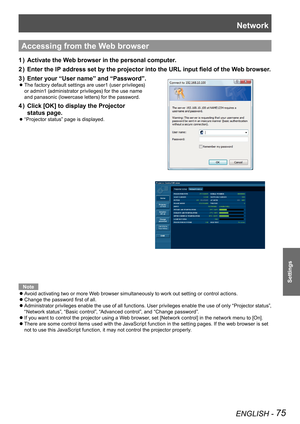 Page 75Network
ENGLISH - 75
Settings
Accessing from the Web browser
Activate the Web browser in the personal computer.
1  ) 
Enter the IP address set by the projector into the URL input field of the Web browser.
2  ) 
Enter your
3  )   “User name” and “Password”.
 
 
zThe factory default settings are user1 (user privileges)  
or admin1 (administrator privileges) for the use name  
and panasonic (lowercase letters) for the password.
Click [OK] to display the Projector  
4  ) 
status page.
 
 
z“Projector status”...