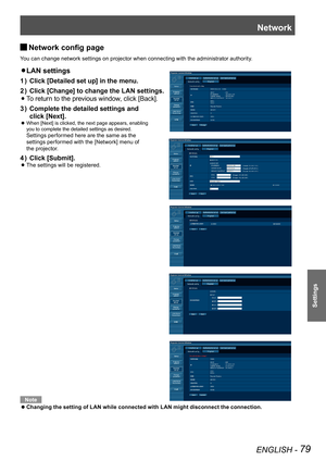 Page 79Network
ENGLISH - 79
Settings
Network config page 
J
You can change network settings on projector when connecting with the administrator authority.
LAN settings 
z 
Click [Detailed set up] in the menu.
1  ) 
Click [Change] to change the LAN settings.
2  ) 
 
 
zTo return to the previous window, click [Back].
Complete the detailed settings and  
3  ) 
click [Next].
 
When [Next] is clicked, the next page appears, enabling   
 
z
you to complete the detailed settings as desired.   
Settings performed here...