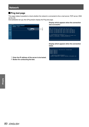 Page 80Network
80 - ENGLISH
Settings
Ping test page  
J
This page makes it possible to check whether the network is connected to the e-mail server, POP server, DNS 
server, etc.
Click [Detailed set up], then [Ping test] to display the Ping test page.
Display which appears when the connection
was successful.
Display which appears when the connection
failed.
1   Enter the IP address of the server to be tested.
2   Button for conducting the test. 2
1 