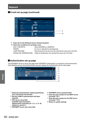 Page 82Network
82 - ENGLISH
Settings
E-mail set up page (continued) 
J
9
    Enter the E-mail Address2 of your desired recipient.
10    Select the conditions for sending e-mail.
      MAIL CONTENTS: Select [NORMAL] or [SIMPLE].
  ERROR: An error is detected by self-diagnosis.
  LAMP RUNTIME: Remaining lamp service time has reached the value set in the field.
  INTAKE AIR TEMPERATURE: Intake air temperature has reached the value set in the field. 10
9
Authentication set up page  
J
The POP/SMTP server is set on...