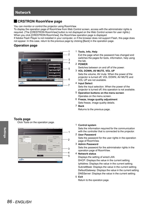 Page 86Network
86 - ENGLISH
Settings
CRSTRON RoomView page  
J
You can monitor or control the projector using RoomView.
To display the operation page of RoomView from Web Control screen, access with the administrator rights is 
required. (The [CRESTRON RoomView] button is not displayed on the Web Control screen for user rights.)
When you click [CRESTRON RoomView], the RoomView operation page is displayed.
If Adobe Flash Player is not installed in your computer, or if the browser does not support Flash, this...