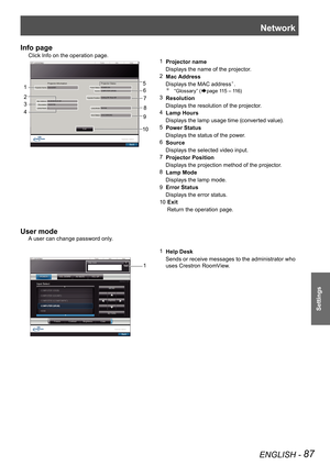 Page 87Network
ENGLISH - 87
Settings
Info page
Click Info on the operation page.
1  Projector name
    Displays the name of the projector.
2   Mac Address
     Displays the MAC address
. “Glossary” (Æpage  115 – 116)
3
  Resolution
     Displays the resolution of the projector.
4   Lamp Hours
     Displays the lamp usage time (converted value).
5   Power Status
     Displays the status of the power.
6   Source
     Displays the selected video input.
7   Projector Position
     Displays the projection...