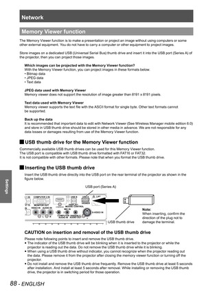 Page 88Network
88 - ENGLISH
Settings
Memory Viewer function
The Memory Viewer function is to make a presentation or project an image without using computers or some 
other external equipment. You do not have to carry a computer or other equipment to project images.
Store images on a dedicated USB (Universal Serial Bus) thumb drive and insert it into the USB port (Series A) of 
the projector, then you can project those images.Which images can be projected with the Memory Viewer function?
With the Memory Viewer...