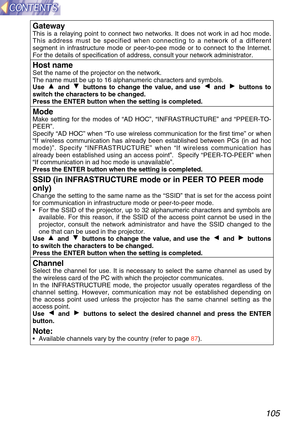 Page 105105
GatewayThis is a relaying point to connect two networks. It does not work in ad\
 hoc mode.
This address must be specified when connecting to a network of a differe\
nt
segment in infrastructure mode or peer-to-pee mode or to connect to the \
Internet.
For the details of specification of address, consult your network admini\
strator.
Host nameSet the name of the projector on the network.
The name must be up to 16 alphanumeric characters and symbols.
Use  and  buttons to change the value, and use  and...