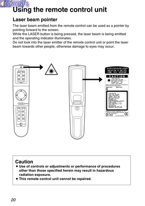 Page 2020
Using the remote control unit
PUSH
Laser beam pointer
The laser beam emitted from the remote control can be used as a pointer by
pointing forward to the screen.
While the LASER button is being pressed, the laser beam is being emitted
and the operating indicator illuminates.
Do not look into the laser emitter of the remote control unit or point the laser
beam towards other people, otherwise damage to eyes may occur.
Caution
BUse of controls or adjustments or performance of procedures
other than those...