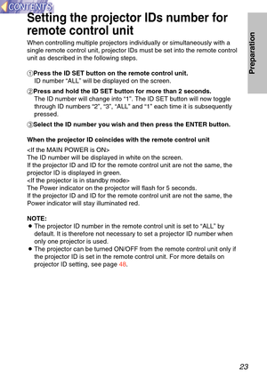 Page 2323
Preparation
Setting the projector IDs number for
remote control unit
When controlling multiple projectors individually or simultaneously with\
 a
single remote control unit, projector IDs must be set into the remote co\
ntrol
unit as described in the following steps.
#Press the ID SET button on the remote control unit.
ID number  “ALL ” will be displayed on the screen.
$ Press and hold the ID SET button for more than 2 seconds.
The ID number will change into  “1 ”. The ID SET button will now toggle...