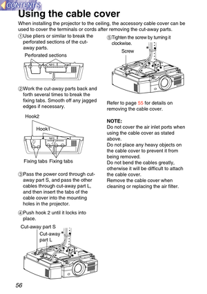 Page 5656
Using the cable cover 
When installing the projector to the ceiling, the accessory cable cover \
can be
used to cover the terminals or cords after removing the cut-away parts.
'Tighten the screw by turning it
clockwise. 
$Work the cut-away parts back and
forth several times to break the
fixing tabs. Smooth off any jagged
edges if necessary.
#Use pliers or similar to break the
perforated sections of the cut-
away parts. 
% Pass the power cord through cut-
away part S, and pass the other
cables...