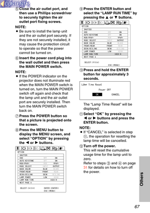 Page 6767
Others
+Press the ENTER button and
select the  “LAMP RUN TIME ” by
pressing the ForG buttons.
\f Press and hold the ENTER
button for approximately 3
seconds.
The  “Lamp Time Reset ” will be
displayed.
-Select  “OK ” by pressing the 
I
I
or  H
H
buttons and press the
ENTER button.
NOTE:
B If “CANCEL ” is selected in step
-, the operation for resetting the
lamp time will be cancelled.
.Turn off the power.
This will reset the cumulative
usage time for the lamp unit to
zero.
Refer to steps  %and  &on...