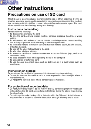 Page 8484
This SD card is a semiconductor memory with the size of 24mm x 32mm x 2.1mm, as
small as a postage stamp, and is expected to be a next-generation recording medium
that replaces minidisks (MDs), compact disks (CDs) and cassette tapes. The card
allows repetition of data reading, writing and deleting.
Instructions on handlingAbstain from the following:
• To disassemble or modify the card
• To give the card a strong impact, twisting, bending, dropping, treading, or water
wetting
• To rub the card with a...