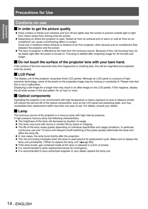 Page 14Precautions for Use
14 - ENGLISH
Important 
 
InformationCautions on use
In order to get the picture quality J
Draw curtains or blinds over windows and turn off any lights near the screen to prevent outside light or light  z
from indoor lamps from shining onto the screen.
Depending on where the projector is used, heated air from an exhaust por\
t or warm or cold air from an air  z
conditioner can cause a shimmering effect on screen. 
Avoid use in locations where exhaust or streams of air from projector,...