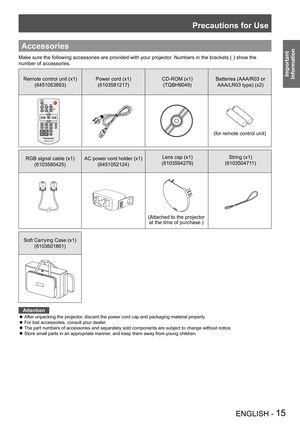 Page 15Precautions for Use
ENGLISH - 15
Important 
 
Information
Accessories
Make sure the following accessories are provided with your projector. Numbers in the brackets ( ) show the 
number of accessories.
Remote control unit (x1)
(6451053893)
Power cord (x1)
(6103581217)
CD-ROM (x1)
(TQBH9049)
Batteries (AAA/R03 or 
AAA/LR03 type) (x2)
(for remote control unit)
RGB signal cable (x1) 
(6103580425)
AC power cord holder (x1) 
(6451052124)
Lens cap (x1)
(6103594279)
String (x1)
(6103504711)
Soft Carrying Case...