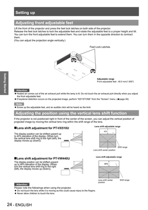 Page 24Setting up
24 - ENGLISH
Getting Started
Adjusting the position using the vertical lens shift function
If the projector is not positioned right in front of the center of the s\
creen, you can adjust the vertical position of 
projected image by moving the vertical lens ring within the shift range \
of the lens.
„Lens shift adjustment for PT-VX510U 
„Lens shift adjustment for PT-VW440U
Adjusting front adjustable feet
Lift the front of the projector and press the feet lock latches on both \
side of...