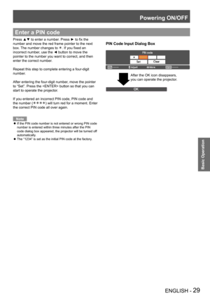 Page 29Powering ON/OFF
ENGLISH - 29
Basic Operation
Enter a PIN code
PIN Code Input Dialog Box
Press ▲▼ to enter a number. Press ► to fix the 
number and move the red frame pointer to the next 
box. The number changes to . If you fixed an 
incorrect number, use the ◄ button to move the 
pointer to the number you want to correct, and then 
enter the correct number.
Repeat this step to complete entering a four-digit 
number.
After entering the four-digit number, move the pointer 
to “Set”. Press the  button so...