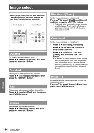 Page 4444 - ENGLISH
Settings
Image select 
Select [Image select] from the Main Menu (see 
“Navigating through the menu” on page 36), 
then select the item from the sub-menu.
Remote ControlControl Panel
Dynamic
For viewing pictures in a bright room.
Press ▲▼ to select [Dynamic] and then 
press the  button.
Standard
Normal picture mode preset on the projector.
Press ▲▼ to select [Standard] and then 
press the  button.
Real
Picture mode with improved halftone for graphics. 
Press ▲▼ to select [Real] and then press...