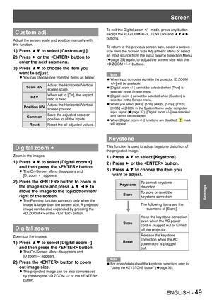 Page 49ENGLISH - 49
Settings
Custom adj.
Adjust the screen scale and position manually with 
this function.
Press ▲▼ to select [Custom adj.].1 ) 
Press ► or the  button to 2 ) 
enter the next submenu.
Press ▲▼ to choose the item you 3 ) 
want to adjust.
You can choose one from the items as below: z
Scale H/VAdjust the Horizontal/Vertical 
screen scale.
H&VWhen set to [On], the aspect 
ratio is fixed.
Position H/VAdjust the Horizontal/Vertical 
screen position.
CommonSave the adjusted scale or 
position to all...