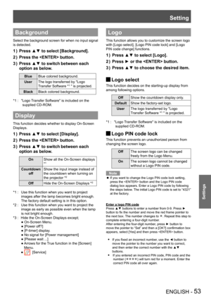 Page 53Setting
ENGLISH - 53
Settings
Background
Select the background screen for when no input signal 
is detected.
Press ▲▼ to select [Background].1 ) 
Press the  button.2 ) 
Press ▲▼ to switch3 )  between each 
option as below.
BlueBlue colored background.
UserThe logo transferred by "Logo
Transfer Software *1 " is projected.
BlackBlack colored background.
" Logo Transfer Software" is included on the *1 : 
supplied CD-ROM.
Display
This function decides whether to display On-Screen 
Displays....