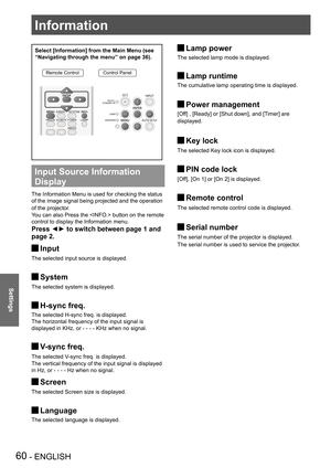 Page 6060 - ENGLISH
Settings
Select [Information] from the Main Menu (see 
“Navigating through the menu” on page 36).
Remote ControlControl Panel
Input Source Information 
Display 
The Information Menu is used for checking the status 
of the image signal being projected and the operation 
of the projector.
You can also Press the  button on the remote 
control to display the Information menu.
Press ◄► to switch between page 1 and 
page 2.
Input J
The selected input source is displayed.
System J
The selected...