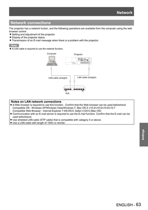 Page 63Network
ENGLISH - 63
Settings
Network connections
The projector has a network fuction, and the following operations are av\
ailable from the computer using the web 
browser control.
Setting and adjustment of the projector. z
Display of the projector status. z
Transmission of an E-mail message when there is a problem with the projec\
tor. z
Note
A LAN cable is required to use the network function. z
ComputerProjector
LAN cable (straight) LAN cable (straight)
Hub
 Notes on LAN network connections
A Web...