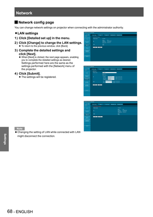 Page 68Network
68 - ENGLISH
Settings
Network config page J
You can change network settings on projector when connecting with the administrator authority.
LAN settings z 
Click [Detailed set up] in the menu.1 ) 
Click [Change] to change the LAN settings.2 ) 
 
To return to the previous window, click [Back]. z
Complete the detailed settings and  3 ) 
click [Next].
 
When [Next] is clicked, the next page appears, enabling   z
you to complete the detailed settings as desired.  
Settings performed here are the same...