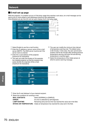 Page 70Network
70 - ENGLISH
Settings
E-mail set up page  J
With this projector, if a problem occurs or if the lamp usage time reaches a set value, an e-mail message can be 
sent to one or more preset e-mail addresses (maximum two addresses).
Click [Detailed set up], then [E-mail set up] to display the E-mail setup page.
1 Select Enable to use the e-mail function.
2 Enter the IP address or server name of the e-mail 
server (SMTP). The DNS server must be set if the 
server name is entered.
3 Enter the e-mail...